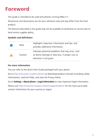 1
Foreword
This guide is intended to be used with phones running EMUI 3.1.
All pictures and illustrations are for your reference only and may differ from the final
product.
The features described in this guide may not be available on all phones or carriers due to
local service supplier policy.
Symbols and definitions
For more information
You can refer to the Quick Start Guide packaged with your phone.
Go to http://consumer.huawei.com/en/ to download product manuals (including safety
information), read the FAQs, and view the Privacy Policy.
Go to Settings > About phone > Legal information to view important legal information.
Please visit http://consumer.huawei.com/en/support/hotline/ for the most up-to-date
contact information for your country or region.
Note
Highlights important information and tips, and
provides additional information.
Caution
Indicates potential problems that may arise, such
as device damage or data loss, if proper care or
attention is not given.
 