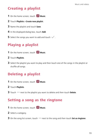 Music and videos
55
Creating a playlist
1 On the home screen, touch Music.
2 Touch Playlists > Create new playlist.
3 Name the playlist and touch Save.
4 In the displayed dialog box, touch Add.
5 Select the songs you want to add and touch .
Playing a playlist
1 On the home screen, touch Music.
2 Touch Playlists.
3 Select the playlist you want to play and then touch one of the songs in the playlist or
shuffle all songs.
Deleting a playlist
1 On the home screen, touch Music.
2 Touch Playlists.
3 Touch next to the playlist you want to delete and then touch Delete.
Setting a song as the ringtone
1 On the home screen, touch Music.
2 Select a category.
3 On the song list screen, touch next to the song and then touch Set as ringtone.
 