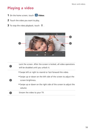 Music and videos
56
Playing a video
1 On the home screen, touch Videos.
2 Touch the video you want to play.
3 To stop the video playback, touch .
Lock the screen. After the screen is locked, all video operations
will be disabled until you unlock it.
•Swipe left or right to rewind or fast-forward the video.
•Swipe up or down on the left side of the screen to adjust the
screen brightness.
•Swipe up or down on the right side of the screen to adjust the
volume.
Stream the video to your TV.
21
3
1
2
3
 