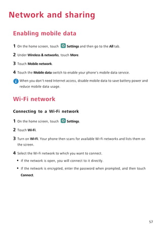 57
Network and sharing
Enabling mobile data
1 On the home screen, touch Settings and then go to the All tab.
2 Under Wireless & networks, touch More.
3 Touch Mobile network.
4 Touch the Mobile data switch to enable your phone's mobile data service.
When you don't need Internet access, disable mobile data to save battery power and
reduce mobile data usage.
Wi-Fi network
Connecting to a Wi-Fi network
1 On the home screen, touch Settings.
2 Touch Wi-Fi.
3 Turn on Wi-Fi. Your phone then scans for available Wi-Fi networks and lists them on
the screen.
4 Select the Wi-Fi network to which you want to connect.
• If the network is open, you will connect to it directly.
• If the network is encrypted, enter the password when prompted, and then touch
Connect.
 