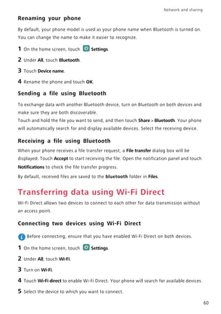 Network and sharing
60
Renaming your phone
By default, your phone model is used as your phone name when Bluetooth is turned on.
You can change the name to make it easier to recognize.
1 On the home screen, touch Settings.
2 Under All, touch Bluetooth.
3 Touch Device name.
4 Rename the phone and touch OK.
Sending a file using Bluetooth
To exchange data with another Bluetooth device, turn on Bluetooth on both devices and
make sure they are both discoverable.
Touch and hold the file you want to send, and then touch Share > Bluetooth. Your phone
will automatically search for and display available devices. Select the receiving device.
Receiving a file using Bluetooth
When your phone receives a file transfer request, a File transfer dialog box will be
displayed. Touch Accept to start receiving the file. Open the notification panel and touch
Notifications to check the file transfer progress.
By default, received files are saved to the bluetooth folder in Files.
Transferring data using Wi-Fi Direct
Wi-Fi Direct allows two devices to connect to each other for data transmission without
an access point.
Connecting two devices using Wi-Fi Direct
Before connecting, ensure that you have enabled Wi-Fi Direct on both devices.
1 On the home screen, touch Settings.
2 Under All, touch Wi-Fi.
3 Turn on Wi-Fi.
4 Touch Wi-Fi direct to enable Wi-Fi Direct. Your phone will search for available devices.
5 Select the device to which you want to connect.
 