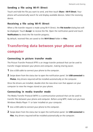Network and sharing
61
Sending a file using Wi-Fi Direct
Touch and hold the file you want to send, and then touch Share > Wi-Fi Direct. Your
phone will automatically search for and display available devices. Select the receiving
device.
Receiving a file using Wi-Fi Direct
When a file transfer request is made using Wi-Fi Direct, the File transfer dialog box will
be displayed. Touch Accept to receive the file. Open the notification panel and touch
Notifications to check the file transfer progress.
By default, received files are saved to the Wi-Fi Direct folder in Files.
Transferring data between your phone and
computer
Connecting in picture transfer mode
The Picture Transfer Protocol (PTP) is an image transfer protocol that can be used to
transfer images between your phone and computer, making sharing easier.
1 Use a USB cable to connect your phone to the computer.
2 Swipe down from the status bar to open the notification panel. Set USB connected to
Photos. Any drivers required will be installed automatically on the computer.
Once the drivers are installed, double-click the new drive icon that appears on your
computer to view the images stored on your phone.
Connecting in media transfer mode
The Media Transfer Protocol (MTP) is a communication protocol that can be used to
transfer files between your phone and computer. Before using MTP, make sure you have
Windows Media Player 11 or later installed on your computer.
1 Use a USB cable to connect your phone to the computer.
2 Swipe down from the status bar to open the notification panel. Set USB connected to
Files. Any drivers required will be installed automatically on the computer.
 