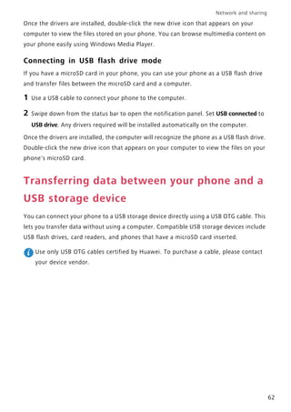 Network and sharing
62
Once the drivers are installed, double-click the new drive icon that appears on your
computer to view the files stored on your phone. You can browse multimedia content on
your phone easily using Windows Media Player.
Connecting in USB flash drive mode
If you have a microSD card in your phone, you can use your phone as a USB flash drive
and transfer files between the microSD card and a computer.
1 Use a USB cable to connect your phone to the computer.
2 Swipe down from the status bar to open the notification panel. Set USB connected to
USB drive. Any drivers required will be installed automatically on the computer.
Once the drivers are installed, the computer will recognize the phone as a USB flash drive.
Double-click the new drive icon that appears on your computer to view the files on your
phone's microSD card.
Transferring data between your phone and a
USB storage device
You can connect your phone to a USB storage device directly using a USB OTG cable. This
lets you transfer data without using a computer. Compatible USB storage devices include
USB flash drives, card readers, and phones that have a microSD card inserted.
Use only USB OTG cables certified by Huawei. To purchase a cable, please contact
your device vendor.
 