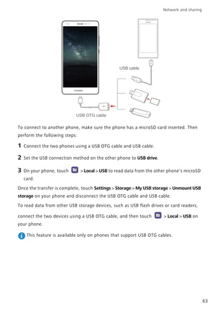 Network and sharing
63
To connect to another phone, make sure the phone has a microSD card inserted. Then
perform the following steps:
1 Connect the two phones using a USB OTG cable and USB cable.
2 Set the USB connection method on the other phone to USB drive.
3 On your phone, touch > Local > USB to read data from the other phone's microSD
card.
Once the transfer is complete, touch Settings > Storage > My USB storage > Unmount USB
storage on your phone and disconnect the USB OTG cable and USB cable.
To read data from other USB storage devices, such as USB flash drives or card readers,
connect the two devices using a USB OTG cable, and then touch > Local > USB on
your phone.
This feature is available only on phones that support USB OTG cables.
USB OTG cable
USB cable
 