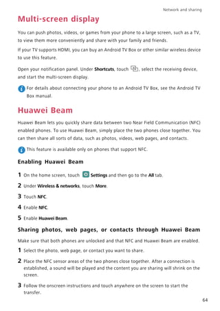 Network and sharing
64
Multi-screen display
You can push photos, videos, or games from your phone to a large screen, such as a TV,
to view them more conveniently and share with your family and friends.
If your TV supports HDMI, you can buy an Android TV Box or other similar wireless device
to use this feature.
Open your notification panel. Under Shortcuts, touch , select the receiving device,
and start the multi-screen display.
For details about connecting your phone to an Android TV Box, see the Android TV
Box manual.
Huawei Beam
Huawei Beam lets you quickly share data between two Near Field Communication (NFC)
enabled phones. To use Huawei Beam, simply place the two phones close together. You
can then share all sorts of data, such as photos, videos, web pages, and contacts.
This feature is available only on phones that support NFC.
Enabling Huawei Beam
1 On the home screen, touch Settings and then go to the All tab.
2 Under Wireless & networks, touch More.
3 Touch NFC.
4 Enable NFC.
5 Enable Huawei Beam.
Sharing photos, web pages, or contacts through Huawei Beam
Make sure that both phones are unlocked and that NFC and Huawei Beam are enabled.
1 Select the photo, web page, or contact you want to share.
2 Place the NFC sensor areas of the two phones close together. After a connection is
established, a sound will be played and the content you are sharing will shrink on the
screen.
3 Follow the onscreen instructions and touch anywhere on the screen to start the
transfer.
 