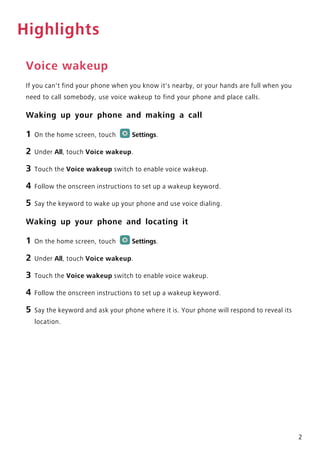 2
Highlights
Voice wakeup
If you can't find your phone when you know it's nearby, or your hands are full when you
need to call somebody, use voice wakeup to find your phone and place calls.
Waking up your phone and making a call
1 On the home screen, touch Settings.
2 Under All, touch Voice wakeup.
3 Touch the Voice wakeup switch to enable voice wakeup.
4 Follow the onscreen instructions to set up a wakeup keyword.
5 Say the keyword to wake up your phone and use voice dialing.
Waking up your phone and locating it
1 On the home screen, touch Settings.
2 Under All, touch Voice wakeup.
3 Touch the Voice wakeup switch to enable voice wakeup.
4 Follow the onscreen instructions to set up a wakeup keyword.
5 Say the keyword and ask your phone where it is. Your phone will respond to reveal its
location.
 