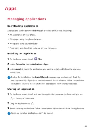 65
Apps
Managing applications
Downloading applications
Applications can be downloaded through a variety of channels, including:
• An app market on your phone.
• Web pages using the phone browser.
• Web pages using your computer.
• Third-party app download software on your computer.
Installing an application
1 On the home screen, touch Files.
2 Under Categories, touch Applications > Apps.
3 In the Apps list, touch the application you want to install and follow the onscreen
instructions.
During the installation, the Install blocked message may be displayed. Read the
message carefully. If you want to continue with the installation, follow the onscreen
instructions to allow the installation of applications from unknown sources.
Sharing an application
1 On the home screen, touch and hold the application you want to share until you see
at the top of the screen.
2 Drag the application to .
3 Select a sharing method and follow the onscreen instructions to share the application.
Some pre-installed applications can't be shared.
 
