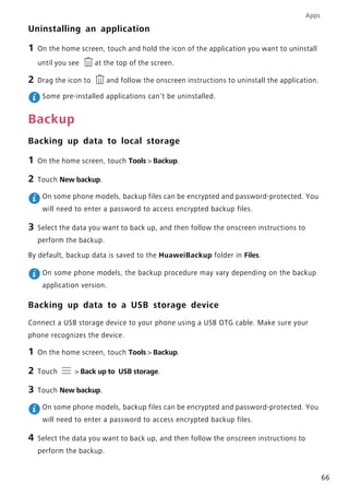 Apps
66
Uninstalling an application
1 On the home screen, touch and hold the icon of the application you want to uninstall
until you see at the top of the screen.
2 Drag the icon to and follow the onscreen instructions to uninstall the application.
Some pre-installed applications can't be uninstalled.
Backup
Backing up data to local storage
1 On the home screen, touch Tools > Backup.
2 Touch New backup.
On some phone models, backup files can be encrypted and password-protected. You
will need to enter a password to access encrypted backup files.
3 Select the data you want to back up, and then follow the onscreen instructions to
perform the backup.
By default, backup data is saved to the HuaweiBackup folder in Files.
On some phone models, the backup procedure may vary depending on the backup
application version.
Backing up data to a USB storage device
Connect a USB storage device to your phone using a USB OTG cable. Make sure your
phone recognizes the device.
1 On the home screen, touch Tools > Backup.
2 Touch > Back up to USB storage.
3 Touch New backup.
On some phone models, backup files can be encrypted and password-protected. You
will need to enter a password to access encrypted backup files.
4 Select the data you want to back up, and then follow the onscreen instructions to
perform the backup.
 