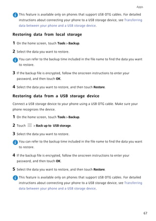 Apps
67
This feature is available only on phones that support USB OTG cables. For detailed
instructions about connecting your phone to a USB storage device, see Transferring
data between your phone and a USB storage device.
Restoring data from local storage
1 On the home screen, touch Tools > Backup.
2 Select the data you want to restore.
You can refer to the backup time included in the file name to find the data you want
to restore.
3 If the backup file is encrypted, follow the onscreen instructions to enter your
password, and then touch OK.
4 Select the data you want to restore, and then touch Restore.
Restoring data from a USB storage device
Connect a USB storage device to your phone using a USB OTG cable. Make sure your
phone recognizes the device.
1 On the home screen, touch Tools > Backup.
2 Touch > Back up to USB storage.
3 Select the data you want to restore.
You can refer to the backup time included in the file name to find the data you want
to restore.
4 If the backup file is encrypted, follow the onscreen instructions to enter your
password, and then touch OK.
5 Select the data you want to restore, and then touch Restore.
This feature is available only on phones that support USB OTG cables. For detailed
instructions about connecting your phone to a USB storage device, see Transferring
data between your phone and a USB storage device.
 