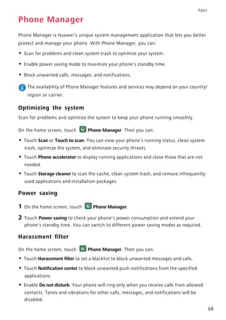 Apps
68
Phone Manager
Phone Manager is Huawei's unique system management application that lets you better
protect and manage your phone. With Phone Manager, you can:
• Scan for problems and clean system trash to optimize your system.
• Enable power saving mode to maximize your phone's standby time.
• Block unwanted calls, messages, and notifications.
The availability of Phone Manager features and services may depend on your country/
region or carrier.
Optimizing the system
Scan for problems and optimize the system to keep your phone running smoothly.
On the home screen, touch Phone Manager. Then you can:
• Touch Scan or Touch to scan. You can view your phone's running status, clean system
trash, optimize the system, and eliminate security threats.
• Touch Phone accelerator to display running applications and close those that are not
needed.
• Touch Storage cleaner to scan the cache, clean system trash, and remove infrequently-
used applications and installation packages.
Power saving
1 On the home screen, touch Phone Manager.
2 Touch Power saving to check your phone's power consumption and extend your
phone's standby time. You can switch to different power saving modes as required.
Harassment filter
On the home screen, touch Phone Manager. Then you can:
• Touch Harassment filter to set a blacklist to block unwanted messages and calls.
• Touch Notification center to block unwanted push notifications from the specified
applications.
• Enable Do not disturb. Your phone will ring only when you receive calls from allowed
contacts. Tones and vibrations for other calls, messages, and notifications will be
disabled.
 