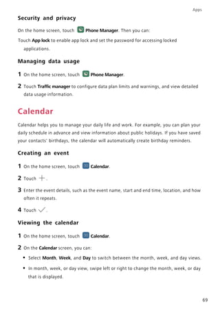 Apps
69
Security and privacy
On the home screen, touch Phone Manager. Then you can:
Touch App lock to enable app lock and set the password for accessing locked
applications.
Managing data usage
1 On the home screen, touch Phone Manager.
2 Touch Traffic manager to configure data plan limits and warnings, and view detailed
data usage information.
Calendar
Calendar helps you to manage your daily life and work. For example, you can plan your
daily schedule in advance and view information about public holidays. If you have saved
your contacts' birthdays, the calendar will automatically create birthday reminders.
Creating an event
1 On the home screen, touch Calendar.
2 Touch .
3 Enter the event details, such as the event name, start and end time, location, and how
often it repeats.
4 Touch .
Viewing the calendar
1 On the home screen, touch Calendar.
2 On the Calendar screen, you can:
• Select Month, Week, and Day to switch between the month, week, and day views.
• In month, week, or day view, swipe left or right to change the month, week, or day
that is displayed.
 