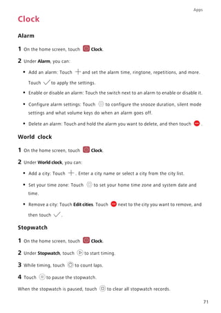 Apps
71
Clock
Alarm
1 On the home screen, touch Clock.
2 Under Alarm, you can:
• Add an alarm: Touch and set the alarm time, ringtone, repetitions, and more.
Touch to apply the settings.
• Enable or disable an alarm: Touch the switch next to an alarm to enable or disable it.
• Configure alarm settings: Touch to configure the snooze duration, silent mode
settings and what volume keys do when an alarm goes off.
• Delete an alarm: Touch and hold the alarm you want to delete, and then touch .
World clock
1 On the home screen, touch Clock.
2 Under World clock, you can:
• Add a city: Touch . Enter a city name or select a city from the city list.
• Set your time zone: Touch to set your home time zone and system date and
time.
• Remove a city: Touch Edit cities. Touch next to the city you want to remove, and
then touch .
Stopwatch
1 On the home screen, touch Clock.
2 Under Stopwatch, touch to start timing.
3 While timing, touch to count laps.
4 Touch to pause the stopwatch.
When the stopwatch is paused, touch to clear all stopwatch records.
 