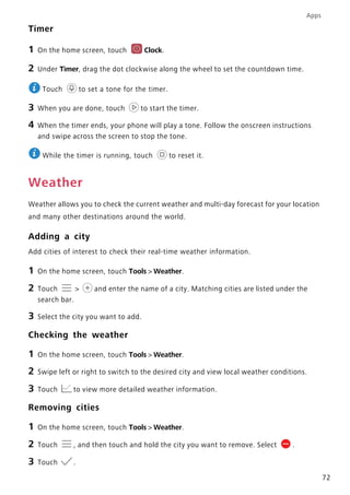Apps
72
Timer
1 On the home screen, touch Clock.
2 Under Timer, drag the dot clockwise along the wheel to set the countdown time.
Touch to set a tone for the timer.
3 When you are done, touch to start the timer.
4 When the timer ends, your phone will play a tone. Follow the onscreen instructions
and swipe across the screen to stop the tone.
While the timer is running, touch to reset it.
Weather
Weather allows you to check the current weather and multi-day forecast for your location
and many other destinations around the world.
Adding a city
Add cities of interest to check their real-time weather information.
1 On the home screen, touch Tools > Weather.
2 Touch > and enter the name of a city. Matching cities are listed under the
search bar.
3 Select the city you want to add.
Checking the weather
1 On the home screen, touch Tools > Weather.
2 Swipe left or right to switch to the desired city and view local weather conditions.
3 Touch to view more detailed weather information.
Removing cities
1 On the home screen, touch Tools > Weather.
2 Touch , and then touch and hold the city you want to remove. Select .
3 Touch .
 