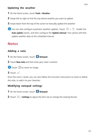 Apps
73
Updating the weather
1 On the home screen, touch Tools > Weather.
2 Swipe left or right to find the city whose weather you want to update.
3 Swipe down from the top of the screen to manually update the weather.
You can also configure automatic weather updates. Touch > . Enable the
Auto update switch, and then configure the Update interval. Your phone will then
update weather data at the scheduled interval.
Notes
Adding a note
1 On the home screen, touch Notepad.
2 Touch New note and then enter your note's content.
Touch to insert an image.
3 Touch .
Once the note is saved, you can also follow the onscreen instructions to share or delete
the note, or add it to your favorites.
Modifying notepad settings
1 On the home screen, touch Notepad.
2 Touch > Settings to adjust the font size or change the viewing format.
 