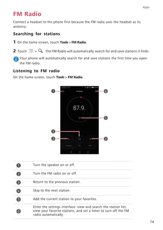 Apps
74
FM Radio
Connect a headset to the phone first because the FM radio uses the headset as its
antenna.
Searching for stations
1 On the home screen, touch Tools > FM Radio.
2 Touch > . The FM Radio will automatically search for and save stations it finds.
Your phone will automatically search for and save stations the first time you open
the FM radio.
Listening to FM radio
On the home screen, touch Tools > FM Radio.
Turn the speaker on or off.
Turn the FM radio on or off.
Return to the previous station.
Skip to the next station.
Add the current station to your favorites.
Enter the settings interface: view and search the station list,
view your favorite stations, and set a timer to turn off the FM
radio automatically.
1
2
4
5
3
6
1
2
3
4
5
6
 