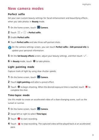 Highlights
3
New camera modes
Perfect selfie
Set your own custom beauty settings for facial enhancement and beautifying effects
when you take photos in Beauty mode.
1 On the home screen, touch Camera.
2 Touch > > Perfect selfie.
3 Enable Perfect selfie.
4 Touch Perfect selfie and take three self-portrait shots.
On the camera settings screen, you can touch Perfect selfie > Edit personal info to
update your personal information.
5 On the Set beauty effects screen, adjust your beauty settings, and then touch .
6 In Beauty mode, touch to take photos.
Light painting mode
Capture trails of light by using slow shutter speeds.
1 On the home screen, touch Camera.
2 Touch Light painting and select a preset effect.
3 Touch to begin shooting. When the desired exposure time is reached, touch to
complete the shot.
Time-lapse mode
Use this mode to create an accelerated video of a slow-changing scene, such as the
sunset or sunrise.
1 On the home screen, touch Camera.
2 Swipe left or right to select Time-lapse.
3 Touch to start recording.
4 Touch to stop recording. The captured video will be played back at an accelerated
pace.
 