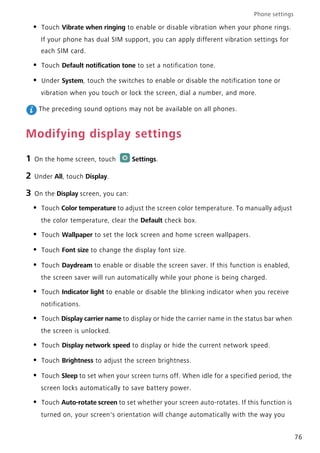 Phone settings
76
• Touch Vibrate when ringing to enable or disable vibration when your phone rings.
If your phone has dual SIM support, you can apply different vibration settings for
each SIM card.
• Touch Default notification tone to set a notification tone.
• Under System, touch the switches to enable or disable the notification tone or
vibration when you touch or lock the screen, dial a number, and more.
The preceding sound options may not be available on all phones.
Modifying display settings
1 On the home screen, touch Settings.
2 Under All, touch Display.
3 On the Display screen, you can:
• Touch Color temperature to adjust the screen color temperature. To manually adjust
the color temperature, clear the Default check box.
• Touch Wallpaper to set the lock screen and home screen wallpapers.
• Touch Font size to change the display font size.
• Touch Daydream to enable or disable the screen saver. If this function is enabled,
the screen saver will run automatically while your phone is being charged.
• Touch Indicator light to enable or disable the blinking indicator when you receive
notifications.
• Touch Display carrier name to display or hide the carrier name in the status bar when
the screen is unlocked.
• Touch Display network speed to display or hide the current network speed.
• Touch Brightness to adjust the screen brightness.
• Touch Sleep to set when your screen turns off. When idle for a specified period, the
screen locks automatically to save battery power.
• Touch Auto-rotate screen to set whether your screen auto-rotates. If this function is
turned on, your screen's orientation will change automatically with the way you
 