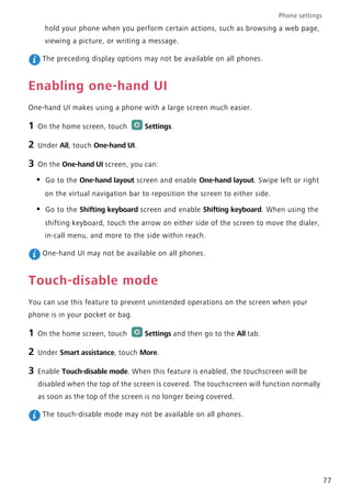 Phone settings
77
hold your phone when you perform certain actions, such as browsing a web page,
viewing a picture, or writing a message.
The preceding display options may not be available on all phones.
Enabling one-hand UI
One-hand UI makes using a phone with a large screen much easier.
1 On the home screen, touch Settings.
2 Under All, touch One-hand UI.
3 On the One-hand UI screen, you can:
• Go to the One-hand layout screen and enable One-hand layout. Swipe left or right
on the virtual navigation bar to reposition the screen to either side.
• Go to the Shifting keyboard screen and enable Shifting keyboard. When using the
shifting keyboard, touch the arrow on either side of the screen to move the dialer,
in-call menu, and more to the side within reach.
One-hand UI may not be available on all phones.
Touch-disable mode
You can use this feature to prevent unintended operations on the screen when your
phone is in your pocket or bag.
1 On the home screen, touch Settings and then go to the All tab.
2 Under Smart assistance, touch More.
3 Enable Touch-disable mode. When this feature is enabled, the touchscreen will be
disabled when the top of the screen is covered. The touchscreen will function normally
as soon as the top of the screen is no longer being covered.
The touch-disable mode may not be available on all phones.
 