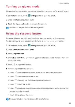 Phone settings
78
Turning on gloves mode
Gloves mode lets you perform touchscreen operations even when you're wearing gloves.
1 On the home screen, touch Settings and then go to the All tab.
2 Under Smart assistance, touch More.
3 Touch the Gloves mode switch to turn on gloves mode.
Gloves mode may not be available on all phones.
Using the suspend button
The suspend button is a quick launch tool that gives you a direct path to common
functions on your phone, such as return to home screen and phone optimization.
1 On the home screen, touch Settings and then go to the All tab.
2 Under Smart assistance, touch More.
3 Touch Suspend button.
4 Enable Suspend button. will then appear on all screens except the lock screen and
notification panel.
5 Touch to expand the button.
6 From the expanded menu, you can:
• Touch to return to the previous screen or exit the current application.
• Touch to return to the home screen.
• Touch to display the list of recently used applications.
• Touch to lock the screen.
• Touch to clean up the phone memory and close all power-intensive applications
running in the background.
• Touch to collapse the menu.
The suspend button may not be available on all phones.
 