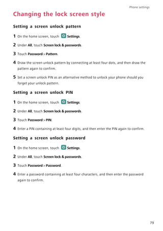 Phone settings
79
Changing the lock screen style
Setting a screen unlock pattern
1 On the home screen, touch Settings.
2 Under All, touch Screen lock & passwords.
3 Touch Password > Pattern.
4 Draw the screen unlock pattern by connecting at least four dots, and then draw the
pattern again to confirm.
5 Set a screen unlock PIN as an alternative method to unlock your phone should you
forget your unlock pattern.
Setting a screen unlock PIN
1 On the home screen, touch Settings.
2 Under All, touch Screen lock & passwords.
3 Touch Password > PIN.
4 Enter a PIN containing at least four digits, and then enter the PIN again to confirm.
Setting a screen unlock password
1 On the home screen, touch Settings.
2 Under All, touch Screen lock & passwords.
3 Touch Password > Password.
4 Enter a password containing at least four characters, and then enter the password
again to confirm.
 