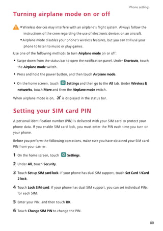 Phone settings
80
Turning airplane mode on or off
•Wireless devices may interfere with an airplane's flight system. Always follow the
instructions of the crew regarding the use of electronic devices on an aircraft.
•Airplane mode disables your phone's wireless features, but you can still use your
phone to listen to music or play games.
Use one of the following methods to turn Airplane mode on or off:
• Swipe down from the status bar to open the notification panel. Under Shortcuts, touch
the Airplane mode switch.
• Press and hold the power button, and then touch Airplane mode.
• On the home screen, touch Settings and then go to the All tab. Under Wireless &
networks, touch More and then the Airplane mode switch.
When airplane mode is on, is displayed in the status bar.
Setting your SIM card PIN
A personal identification number (PIN) is delivered with your SIM card to protect your
phone data. If you enable SIM card lock, you must enter the PIN each time you turn on
your phone.
Before you perform the following operations, make sure you have obtained your SIM card
PIN from your carrier.
1 On the home screen, touch Settings.
2 Under All, touch Security.
3 Touch Set up SIM card lock. If your phone has dual SIM support, touch Set Card 1/Card
2 lock.
4 Touch Lock SIM card. If your phone has dual SIM support, you can set individual PINs
for each SIM.
5 Enter your PIN, and then touch OK.
6 Touch Change SIM PIN to change the PIN.
 