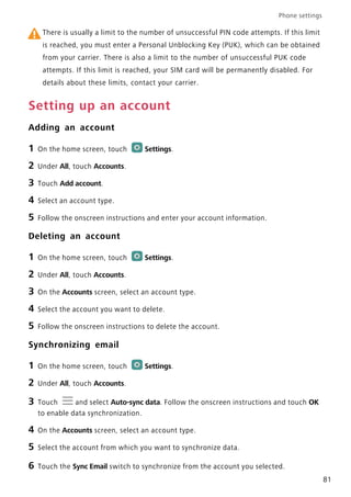 Phone settings
81
There is usually a limit to the number of unsuccessful PIN code attempts. If this limit
is reached, you must enter a Personal Unblocking Key (PUK), which can be obtained
from your carrier. There is also a limit to the number of unsuccessful PUK code
attempts. If this limit is reached, your SIM card will be permanently disabled. For
details about these limits, contact your carrier.
Setting up an account
Adding an account
1 On the home screen, touch Settings.
2 Under All, touch Accounts.
3 Touch Add account.
4 Select an account type.
5 Follow the onscreen instructions and enter your account information.
Deleting an account
1 On the home screen, touch Settings.
2 Under All, touch Accounts.
3 On the Accounts screen, select an account type.
4 Select the account you want to delete.
5 Follow the onscreen instructions to delete the account.
Synchronizing email
1 On the home screen, touch Settings.
2 Under All, touch Accounts.
3 Touch and select Auto-sync data. Follow the onscreen instructions and touch OK
to enable data synchronization.
4 On the Accounts screen, select an account type.
5 Select the account from which you want to synchronize data.
6 Touch the Sync Email switch to synchronize from the account you selected.
 