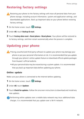 Phone settings
82
Restoring factory settings
Restoring your phone to the factory settings will erase all personal data from your
phone storage, including account information, system and application settings, and
downloaded applications. Back up important data on your phone before restoring
factory settings.
1 On the home screen, touch Settings.
2 Under All, touch Backup & reset.
3 Touch Factory data reset > Reset phone > Reset phone. Your phone will be restored to
its factory settings, and then restart automatically when the process is complete.
Updating your phone
•Using unauthorized third-party software to update your phone may damage your
phone or put your personal information at risk. It is recommended that you update
through your phone's online update feature or download official update packages
from Huawei's official website.
•All your personal data may be erased during a system update. It is recommended
that you back up important data before updating your phone.
Online update
Make sure your phone is connected to the Internet before updating.
1 On the home screen, touch Settings.
2 Under All, touch Updater.
3 Touch Check for updates. Follow the onscreen instructions to download and install any
new updates.
Performing online updates over a mobile data network may incur additional data
charges. It is recommended that you update over a Wi-Fi network.
 