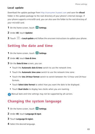 Phone settings
83
Local update
Download the update package from http://consumer.huawei.com and save the dload
folder in the update package to the root directory of your phone's internal storage. If
your phone supports a microSD card, you can also save the folder to the root directory of
your microSD card.
1 On the home screen, touch Settings.
2 Under All, touch Updater.
3 Touch > Local update and follow the onscreen instructions to update your phone.
Setting the date and time
1 On the home screen, touch Settings.
2 Under All, touch Date & time.
3 On the Date & time screen, you can:
• Touch the Automatic date & time switch to use the network time.
• Touch the Automatic time zone switch to use the network time zone.
• Touch the Use 24-hour format switch to switch between the 12-hour and 24-hour
formats.
• Touch Select date format to select how you want the date to be displayed.
• Touch Dual clocks to display two clocks when you are roaming.
Manual date and time settings may not be supported by all carriers.
Changing the system language
1 On the home screen, touch Settings.
2 Under All, touch Language & input.
3 Touch Language & region.
4 Select the desired language.
 