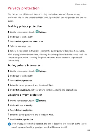 Phone settings
84
Privacy protection
You can prevent other users from accessing your private content. Enable privacy
protection and set two different screen unlock passwords, one for yourself and one for
guests.
Enabling privacy protection
1 On the home screen, touch Settings.
2 Under All, touch Security.
3 Touch Privacy protection > Let's start.
4 Select a password type.
5 Follow the onscreen instructions to enter the owner password and guest password.
After privacy protection is enabled, entering the owner password allows access to all the
content on your phone. Entering the guest password allows access to unprotected
content only.
Setting private information
1 On the home screen, touch Settings.
2 Under All, touch Security.
3 Touch Privacy protection.
4 Enter the owner password, and then touch Next.
5 Under Set private data, set your private contacts, albums, and applications.
Disabling privacy protection
1 On the home screen, touch Settings.
2 Under All, touch Security.
3 Touch Privacy protection.
4 Enter the owner password, and then touch Next.
5 Disable Privacy protection.
After privacy protection is disabled, the owner password will function as the screen
unlock password and the guest password will become invalid.
 