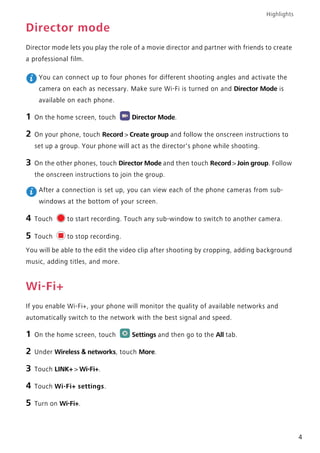 Highlights
4
Director mode
Director mode lets you play the role of a movie director and partner with friends to create
a professional film.
You can connect up to four phones for different shooting angles and activate the
camera on each as necessary. Make sure Wi-Fi is turned on and Director Mode is
available on each phone.
1 On the home screen, touch Director Mode.
2 On your phone, touch Record > Create group and follow the onscreen instructions to
set up a group. Your phone will act as the director's phone while shooting.
3 On the other phones, touch Director Mode and then touch Record > Join group. Follow
the onscreen instructions to join the group.
After a connection is set up, you can view each of the phone cameras from sub-
windows at the bottom of your screen.
4 Touch to start recording. Touch any sub-window to switch to another camera.
5 Touch to stop recording.
You will be able to the edit the video clip after shooting by cropping, adding background
music, adding titles, and more.
Wi-Fi+
If you enable Wi-Fi+, your phone will monitor the quality of available networks and
automatically switch to the network with the best signal and speed.
1 On the home screen, touch Settings and then go to the All tab.
2 Under Wireless & networks, touch More.
3 Touch LINK+ > Wi-Fi+.
4 Touch Wi-Fi+ settings.
5 Turn on Wi-Fi+.
 