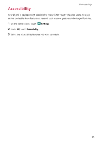 Phone settings
85
Accessibility
Your phone is equipped with accessibility features for visually impaired users. You can
enable or disable these features as needed, such as zoom gestures and enlarged font size.
1 On the home screen, touch Settings.
2 Under All, touch Accessibility.
3 Select the accessibility features you want to enable.
 