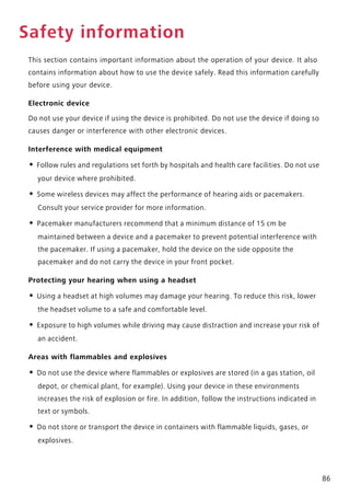 86
Safety information
This section contains important information about the operation of your device. It also
contains information about how to use the device safely. Read this information carefully
before using your device.
Electronic device
Do not use your device if using the device is prohibited. Do not use the device if doing so
causes danger or interference with other electronic devices.
Interference with medical equipment
• Follow rules and regulations set forth by hospitals and health care facilities. Do not use
your device where prohibited.
• Some wireless devices may affect the performance of hearing aids or pacemakers.
Consult your service provider for more information.
• Pacemaker manufacturers recommend that a minimum distance of 15 cm be
maintained between a device and a pacemaker to prevent potential interference with
the pacemaker. If using a pacemaker, hold the device on the side opposite the
pacemaker and do not carry the device in your front pocket.
Protecting your hearing when using a headset
• Using a headset at high volumes may damage your hearing. To reduce this risk, lower
the headset volume to a safe and comfortable level.
• Exposure to high volumes while driving may cause distraction and increase your risk of
an accident.
Areas with flammables and explosives
• Do not use the device where flammables or explosives are stored (in a gas station, oil
depot, or chemical plant, for example). Using your device in these environments
increases the risk of explosion or fire. In addition, follow the instructions indicated in
text or symbols.
• Do not store or transport the device in containers with flammable liquids, gases, or
explosives.
 