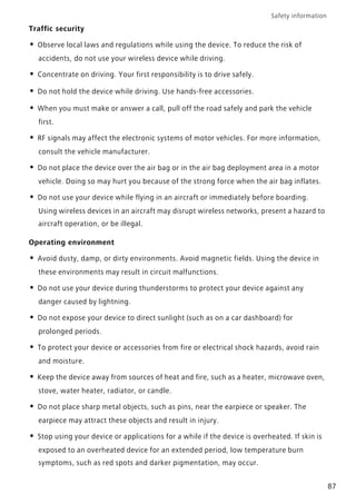 Safety information
87
Traffic security
• Observe local laws and regulations while using the device. To reduce the risk of
accidents, do not use your wireless device while driving.
• Concentrate on driving. Your first responsibility is to drive safely.
• Do not hold the device while driving. Use hands-free accessories.
• When you must make or answer a call, pull off the road safely and park the vehicle
first.
• RF signals may affect the electronic systems of motor vehicles. For more information,
consult the vehicle manufacturer.
• Do not place the device over the air bag or in the air bag deployment area in a motor
vehicle. Doing so may hurt you because of the strong force when the air bag inflates.
• Do not use your device while flying in an aircraft or immediately before boarding.
Using wireless devices in an aircraft may disrupt wireless networks, present a hazard to
aircraft operation, or be illegal.
Operating environment
• Avoid dusty, damp, or dirty environments. Avoid magnetic fields. Using the device in
these environments may result in circuit malfunctions.
• Do not use your device during thunderstorms to protect your device against any
danger caused by lightning.
• Do not expose your device to direct sunlight (such as on a car dashboard) for
prolonged periods.
• To protect your device or accessories from fire or electrical shock hazards, avoid rain
and moisture.
• Keep the device away from sources of heat and fire, such as a heater, microwave oven,
stove, water heater, radiator, or candle.
• Do not place sharp metal objects, such as pins, near the earpiece or speaker. The
earpiece may attract these objects and result in injury.
• Stop using your device or applications for a while if the device is overheated. If skin is
exposed to an overheated device for an extended period, low temperature burn
symptoms, such as red spots and darker pigmentation, may occur.
 
