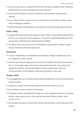 Safety information
88
• Do not use your device's camera flash directly in the eyes of people or pets. Otherwise
temporary loss of vision or damage to the eyes may occur.
• Do not touch the device's antenna. Otherwise, communication quality may be
reduced.
• Do not allow children or pets to bite or suck the device or accessories. Doing so may
result in damage or explosion.
• Observe local laws and regulations, and respect the privacy and legal rights of others.
Child's safety
• Comply with all precautions with regard to child's safety. Letting children play with the
device or its accessories may be dangerous. The device includes detachable parts that
may present a choking hazard. Keep away from children.
• The device and its accessories are not intended for use by children. Children should
only use the device with adult supervision.
Accessories
• Using an unapproved or incompatible power adapter, charger or battery may cause
fire, explosion or other hazards.
• Choose only accessories approved for use with this model by the device manufacturer.
The use of any other types of accessories may void the warranty, may violate local
regulations and laws, and may be dangerous. Please contact your retailer for
information about the availability of approved accessories in your area.
Charger safety
• For pluggable devices, the socket-outlet shall be installed near the devices and shall be
easily accessible.
• Unplug the charger from electrical outlets and the device when not in use.
• Do not drop or cause an impact to the charger.
• If the power cable is damaged (for example, the cord is exposed or broken), or the plug
loosens, stop using it at once. Continued use may lead to electric shocks, short
circuits, or fire.
• Do not touch the power cord with wet hands or pull the power cord to disconnect the
charger.
 
