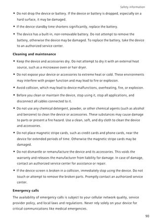 Safety information
90
• Do not drop the device or battery. If the device or battery is dropped, especially on a
hard surface, it may be damaged.
• If the device standby time shortens significantly, replace the battery.
• The device has a built-in, non-removable battery. Do not attempt to remove the
battery, otherwise the device may be damaged. To replace the battery, take the device
to an authorized service center.
Cleaning and maintenance
• Keep the device and accessories dry. Do not attempt to dry it with an external heat
source, such as a microwave oven or hair dryer.
• Do not expose your device or accessories to extreme heat or cold. These environments
may interfere with proper function and may lead to fire or explosion.
• Avoid collision, which may lead to device malfunctions, overheating, fire, or explosion.
• Before you clean or maintain the device, stop using it, stop all applications, and
disconnect all cables connected to it.
• Do not use any chemical detergent, powder, or other chemical agents (such as alcohol
and benzene) to clean the device or accessories. These substances may cause damage
to parts or present a fire hazard. Use a clean, soft, and dry cloth to clean the device
and accessories.
• Do not place magnetic stripe cards, such as credit cards and phone cards, near the
device for extended periods of time. Otherwise the magnetic stripe cards may be
damaged.
• Do not dismantle or remanufacture the device and its accessories. This voids the
warranty and releases the manufacturer from liability for damage. In case of damage,
contact an authorized service center for assistance or repair.
• If the device screen is broken in a collision, immediately stop using the device. Do not
touch or attempt to remove the broken parts. Promptly contact an authorized service
center.
Emergency calls
The availability of emergency calls is subject to your cellular network quality, service
provider policy, and local laws and regulations. Never rely solely on your device for
critical communications like medical emergencies.
 