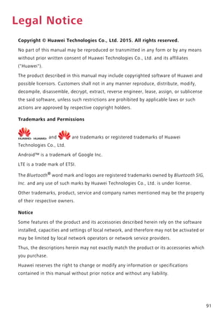 91
Legal Notice
Copyright © Huawei Technologies Co., Ltd. 2015. All rights reserved.
No part of this manual may be reproduced or transmitted in any form or by any means
without prior written consent of Huawei Technologies Co., Ltd. and its affiliates
("Huawei").
The product described in this manual may include copyrighted software of Huawei and
possible licensors. Customers shall not in any manner reproduce, distribute, modify,
decompile, disassemble, decrypt, extract, reverse engineer, lease, assign, or sublicense
the said software, unless such restrictions are prohibited by applicable laws or such
actions are approved by respective copyright holders.
Trademarks and Permissions
, , and are trademarks or registered trademarks of Huawei
Technologies Co., Ltd.
Android™ is a trademark of Google Inc.
LTE is a trade mark of ETSI.
The Bluetooth®
word mark and logos are registered trademarks owned by Bluetooth SIG,
Inc. and any use of such marks by Huawei Technologies Co., Ltd. is under license.
Other trademarks, product, service and company names mentioned may be the property
of their respective owners.
Notice
Some features of the product and its accessories described herein rely on the software
installed, capacities and settings of local network, and therefore may not be activated or
may be limited by local network operators or network service providers.
Thus, the descriptions herein may not exactly match the product or its accessories which
you purchase.
Huawei reserves the right to change or modify any information or specifications
contained in this manual without prior notice and without any liability.
 