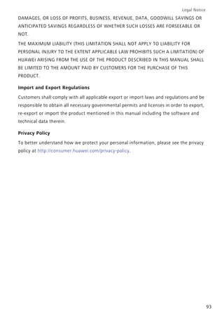 Legal Notice
93
DAMAGES, OR LOSS OF PROFITS, BUSINESS, REVENUE, DATA, GOODWILL SAVINGS OR
ANTICIPATED SAVINGS REGARDLESS OF WHETHER SUCH LOSSES ARE FORSEEABLE OR
NOT.
THE MAXIMUM LIABILITY (THIS LIMITATION SHALL NOT APPLY TO LIABILITY FOR
PERSONAL INJURY TO THE EXTENT APPLICABLE LAW PROHIBITS SUCH A LIMITATION) OF
HUAWEI ARISING FROM THE USE OF THE PRODUCT DESCRIBED IN THIS MANUAL SHALL
BE LIMITED TO THE AMOUNT PAID BY CUSTOMERS FOR THE PURCHASE OF THIS
PRODUCT.
Import and Export Regulations
Customers shall comply with all applicable export or import laws and regulations and be
responsible to obtain all necessary governmental permits and licenses in order to export,
re-export or import the product mentioned in this manual including the software and
technical data therein.
Privacy Policy
To better understand how we protect your personal information, please see the privacy
policy at http://consumer.huawei.com/privacy-policy.
 