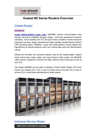 Huawei NE Series Routers Overview
Cluster Router
NE5000E
Huawei NetEngine5000E cluster router (NE5000E) delivers industry-leading huge
capacity, carrier-level availability and green design，which fully guarantees the network
robustness, service flexibility and TCO saving for service providers. Powered advanced
backplane connection design, distributed and highly scalable Versatile Routing Platform
(VRP) operating system, NE5000E, a super-core routing platform, service steadily and
high-efficiency at internet backbone, metro core, internet data center and Internet bearer
network.
Offering the innovative and advanced solutions such as the industry-largest capacity
board, back-to-back cluster system and hybrid-chassis cluster system, the NE5000E
makes network configured on demand and helps customer improve earnings, as well as
save TCO.
The Huawei NE5000E has two parts in hardware: Cluster Central Chassis (CCC) and
Cluster Line Chassis (CLC). CLC is used to forward service flow and CCC is used to
connect CLC’s control plane and data plane in cluster system.
Universal Service Router
1
 