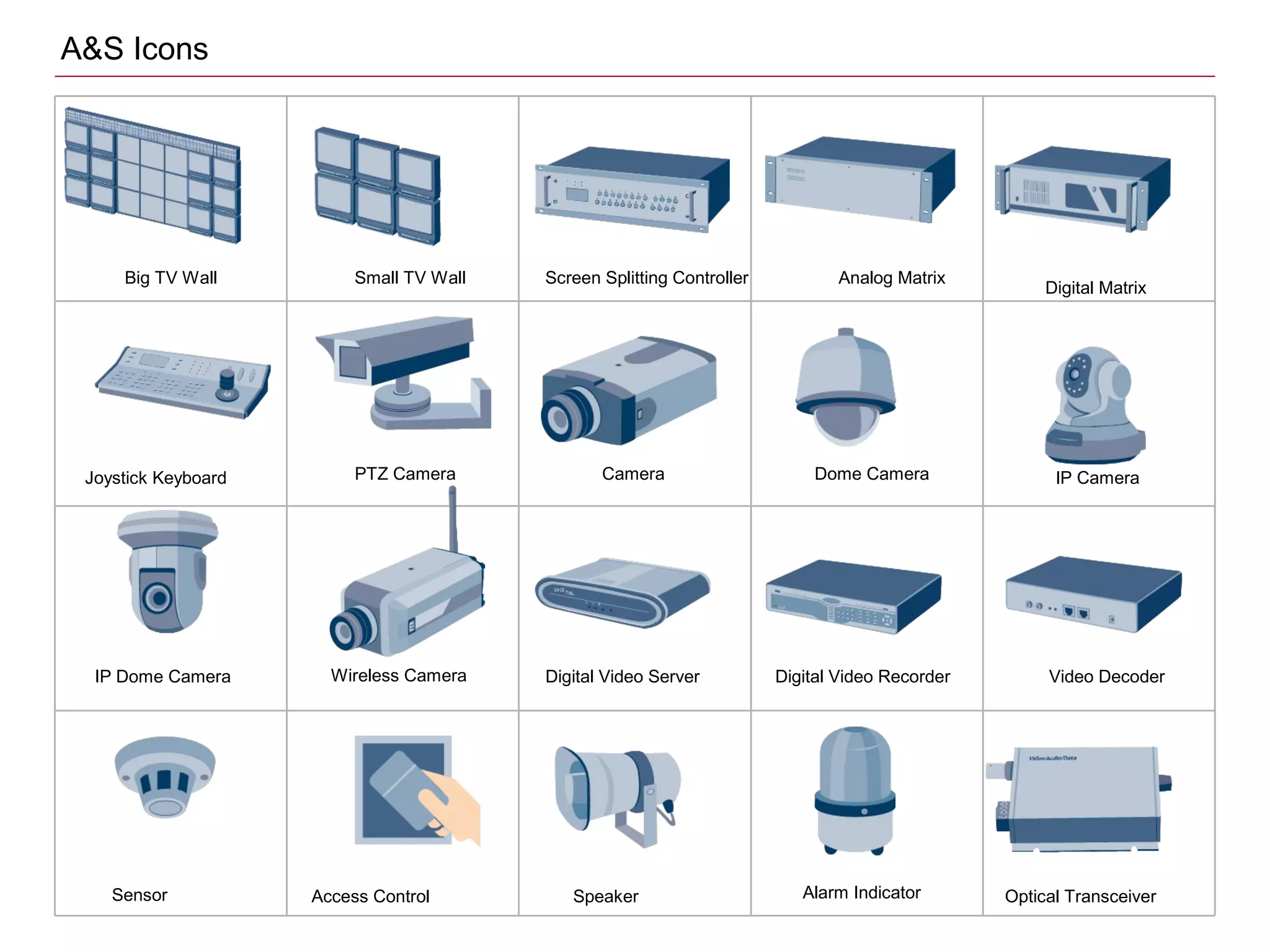 Big TV Wall Small TV Wall Screen Splitting Controller Analog Matrix
Joystick Keyboard
Digital Matrix
PTZ Camera Camera Dome Camera IP Camera
Digital Video Recorder Video DecoderDigital Video ServerWireless CameraIP Dome Camera
Sensor Access Control Speaker Alarm Indicator Optical Transceiver
A&S Icons
 