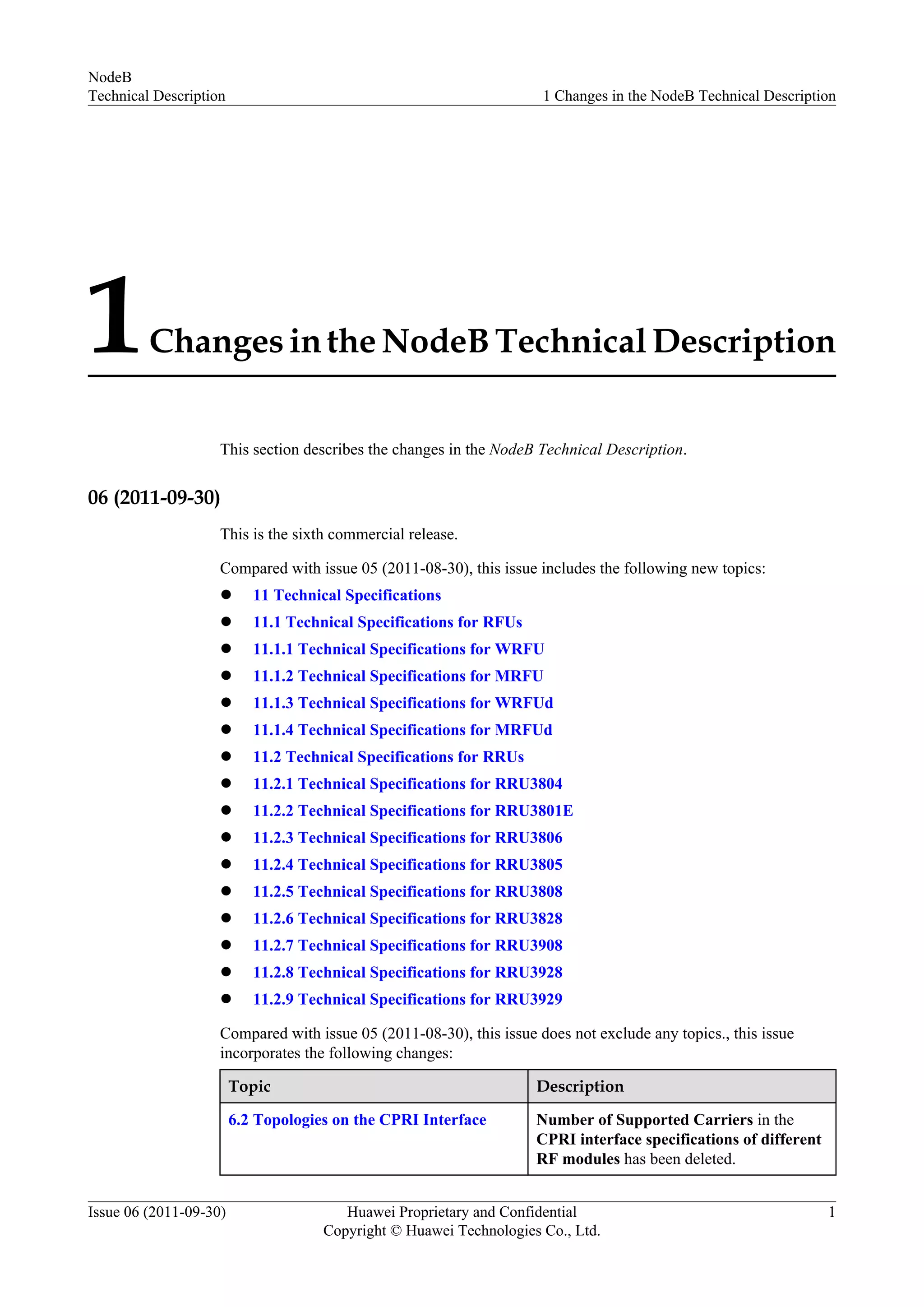 1Changes in the NodeB Technical Description
This section describes the changes in the NodeB Technical Description.
06 (2011-09-30)
This is the sixth commercial release.
Compared with issue 05 (2011-08-30), this issue includes the following new topics:
l 11 Technical Specifications
l 11.1 Technical Specifications for RFUs
l 11.1.1 Technical Specifications for WRFU
l 11.1.2 Technical Specifications for MRFU
l 11.1.3 Technical Specifications for WRFUd
l 11.1.4 Technical Specifications for MRFUd
l 11.2 Technical Specifications for RRUs
l 11.2.1 Technical Specifications for RRU3804
l 11.2.2 Technical Specifications for RRU3801E
l 11.2.3 Technical Specifications for RRU3806
l 11.2.4 Technical Specifications for RRU3805
l 11.2.5 Technical Specifications for RRU3808
l 11.2.6 Technical Specifications for RRU3828
l 11.2.7 Technical Specifications for RRU3908
l 11.2.8 Technical Specifications for RRU3928
l 11.2.9 Technical Specifications for RRU3929
Compared with issue 05 (2011-08-30), this issue does not exclude any topics., this issue
incorporates the following changes:
Topic Description
6.2 Topologies on the CPRI Interface Number of Supported Carriers in the
CPRI interface specifications of different
RF modules has been deleted.
NodeB
Technical Description 1 Changes in the NodeB Technical Description
Issue 06 (2011-09-30) Huawei Proprietary and Confidential
Copyright © Huawei Technologies Co., Ltd.
1
 