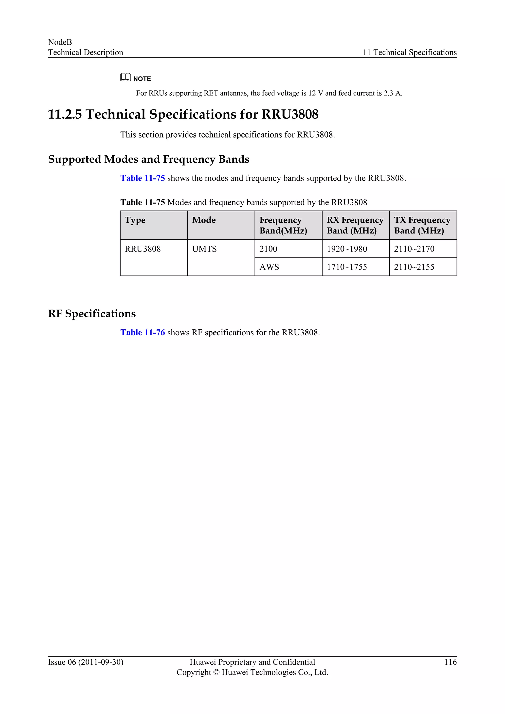 NOTE
For RRUs supporting RET antennas, the feed voltage is 12 V and feed current is 2.3 A.
11.2.5 Technical Specifications for RRU3808
This section provides technical specifications for RRU3808.
Supported Modes and Frequency Bands
Table 11-75 shows the modes and frequency bands supported by the RRU3808.
Table 11-75 Modes and frequency bands supported by the RRU3808
Type Mode Frequency
Band(MHz)
RX Frequency
Band (MHz)
TX Frequency
Band (MHz)
RRU3808 UMTS 2100 1920~1980 2110~2170
AWS 1710~1755 2110~2155
RF Specifications
Table 11-76 shows RF specifications for the RRU3808.
NodeB
Technical Description 11 Technical Specifications
Issue 06 (2011-09-30) Huawei Proprietary and Confidential
Copyright © Huawei Technologies Co., Ltd.
116
 
