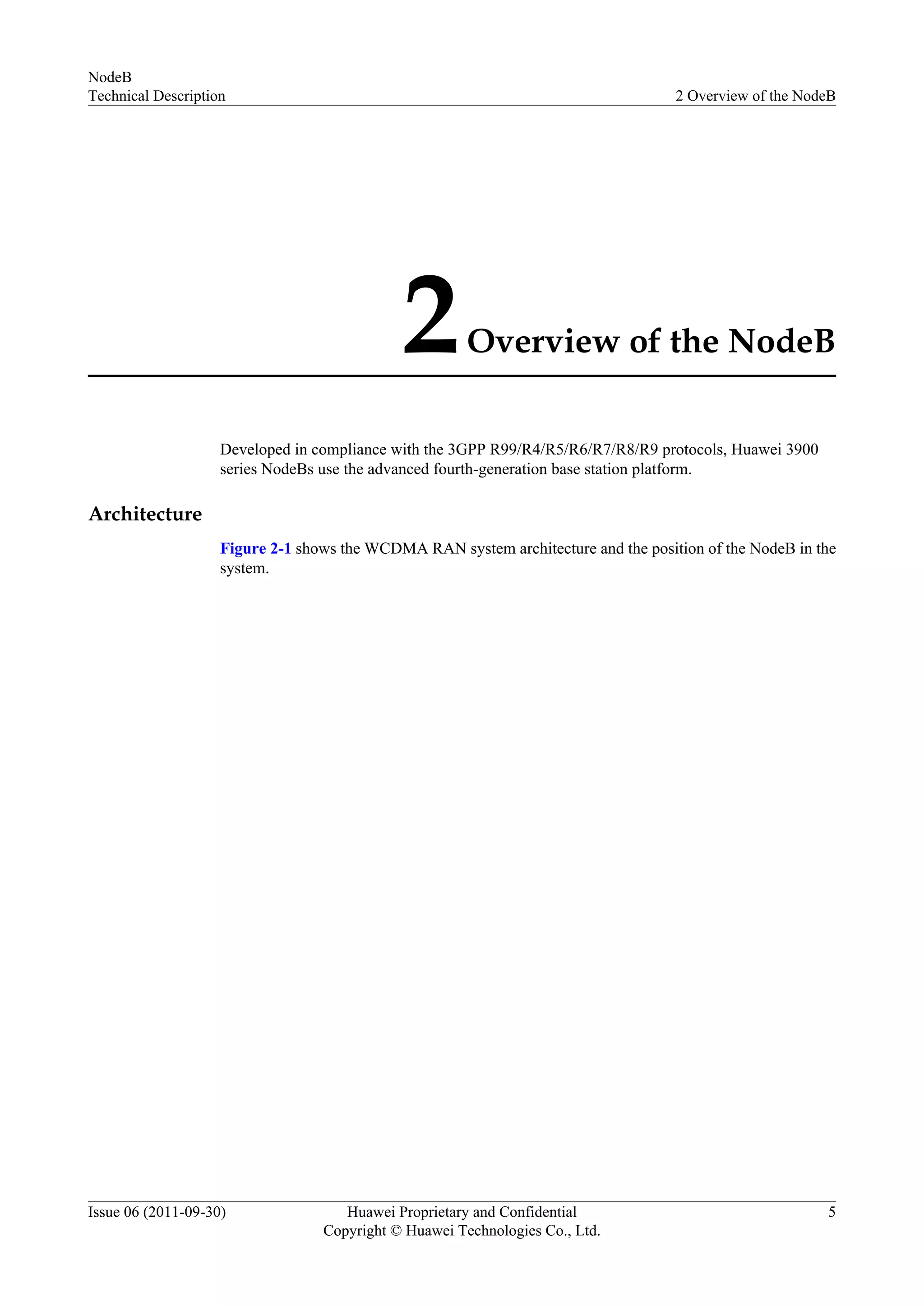 2Overview of the NodeB
Developed in compliance with the 3GPP R99/R4/R5/R6/R7/R8/R9 protocols, Huawei 3900
series NodeBs use the advanced fourth-generation base station platform.
Architecture
Figure 2-1 shows the WCDMA RAN system architecture and the position of the NodeB in the
system.
NodeB
Technical Description 2 Overview of the NodeB
Issue 06 (2011-09-30) Huawei Proprietary and Confidential
Copyright © Huawei Technologies Co., Ltd.
5
 