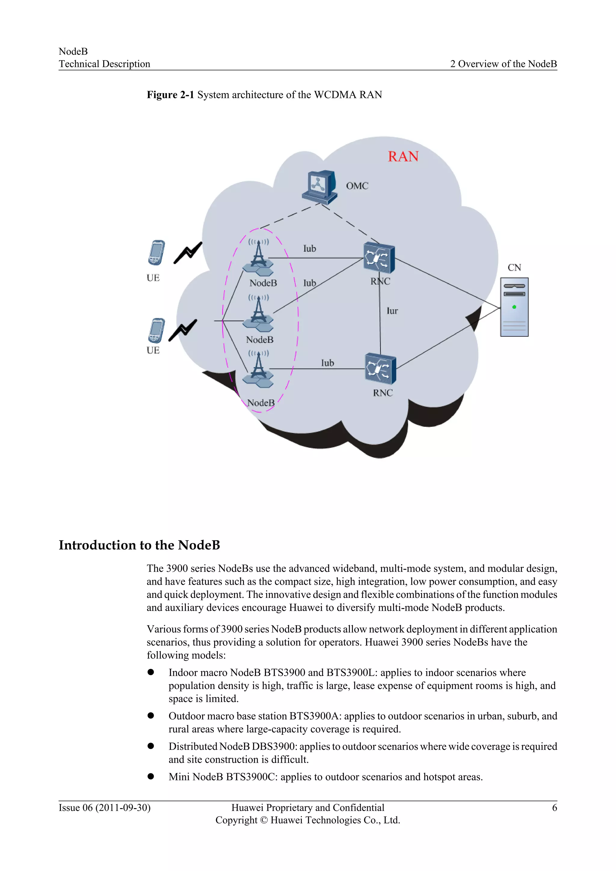 Figure 2-1 System architecture of the WCDMA RAN
Introduction to the NodeB
The 3900 series NodeBs use the advanced wideband, multi-mode system, and modular design,
and have features such as the compact size, high integration, low power consumption, and easy
and quick deployment. The innovative design and flexible combinations of the function modules
and auxiliary devices encourage Huawei to diversify multi-mode NodeB products.
Various forms of 3900 series NodeB products allow network deployment in different application
scenarios, thus providing a solution for operators. Huawei 3900 series NodeBs have the
following models:
l Indoor macro NodeB BTS3900 and BTS3900L: applies to indoor scenarios where
population density is high, traffic is large, lease expense of equipment rooms is high, and
space is limited.
l Outdoor macro base station BTS3900A: applies to outdoor scenarios in urban, suburb, and
rural areas where large-capacity coverage is required.
l Distributed NodeB DBS3900: applies to outdoor scenarios where wide coverage is required
and site construction is difficult.
l Mini NodeB BTS3900C: applies to outdoor scenarios and hotspot areas.
NodeB
Technical Description 2 Overview of the NodeB
Issue 06 (2011-09-30) Huawei Proprietary and Confidential
Copyright © Huawei Technologies Co., Ltd.
6
 