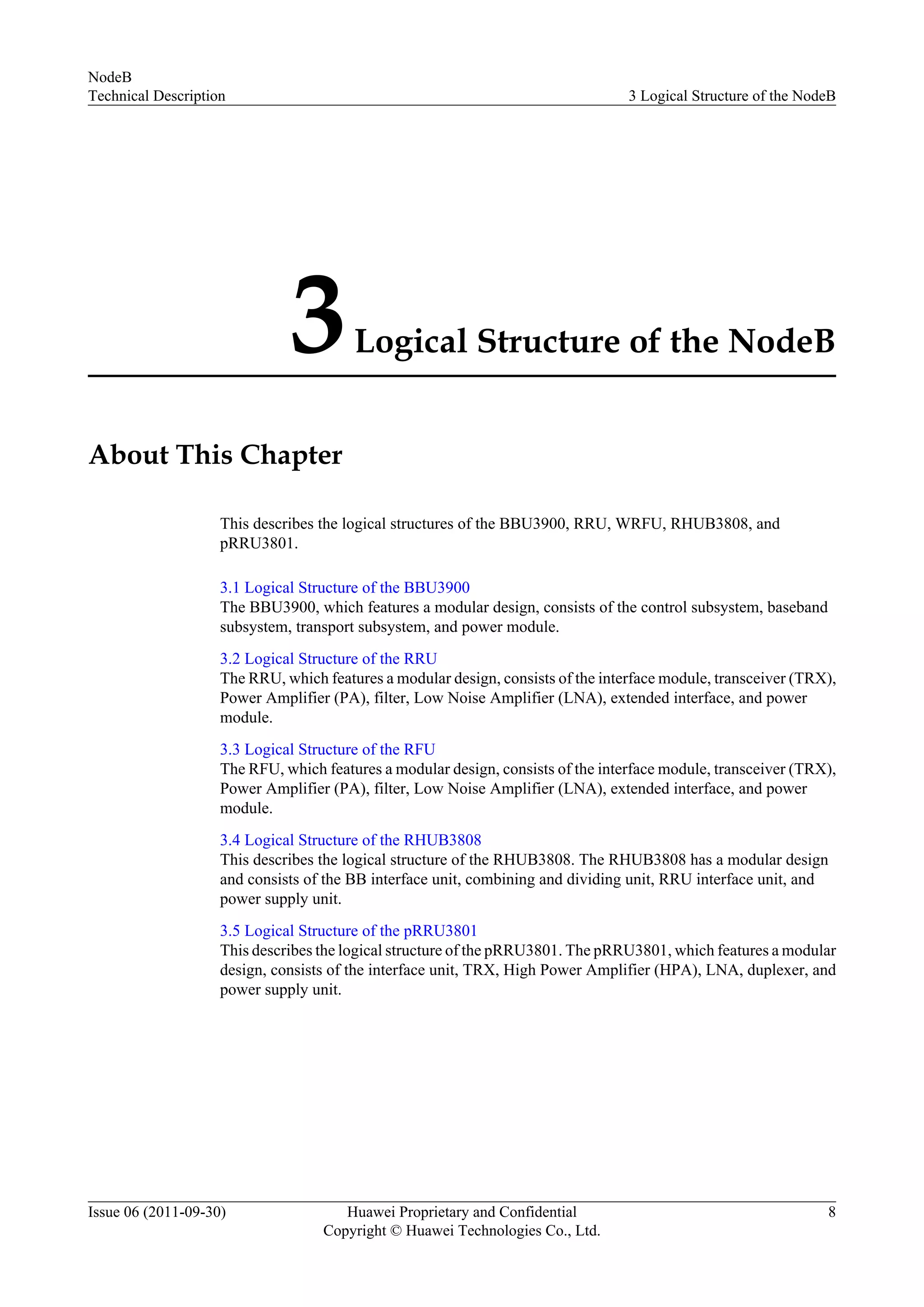 3Logical Structure of the NodeB
About This Chapter
This describes the logical structures of the BBU3900, RRU, WRFU, RHUB3808, and
pRRU3801.
3.1 Logical Structure of the BBU3900
The BBU3900, which features a modular design, consists of the control subsystem, baseband
subsystem, transport subsystem, and power module.
3.2 Logical Structure of the RRU
The RRU, which features a modular design, consists of the interface module, transceiver (TRX),
Power Amplifier (PA), filter, Low Noise Amplifier (LNA), extended interface, and power
module.
3.3 Logical Structure of the RFU
The RFU, which features a modular design, consists of the interface module, transceiver (TRX),
Power Amplifier (PA), filter, Low Noise Amplifier (LNA), extended interface, and power
module.
3.4 Logical Structure of the RHUB3808
This describes the logical structure of the RHUB3808. The RHUB3808 has a modular design
and consists of the BB interface unit, combining and dividing unit, RRU interface unit, and
power supply unit.
3.5 Logical Structure of the pRRU3801
This describes the logical structure of the pRRU3801. The pRRU3801, which features a modular
design, consists of the interface unit, TRX, High Power Amplifier (HPA), LNA, duplexer, and
power supply unit.
NodeB
Technical Description 3 Logical Structure of the NodeB
Issue 06 (2011-09-30) Huawei Proprietary and Confidential
Copyright © Huawei Technologies Co., Ltd.
8
 