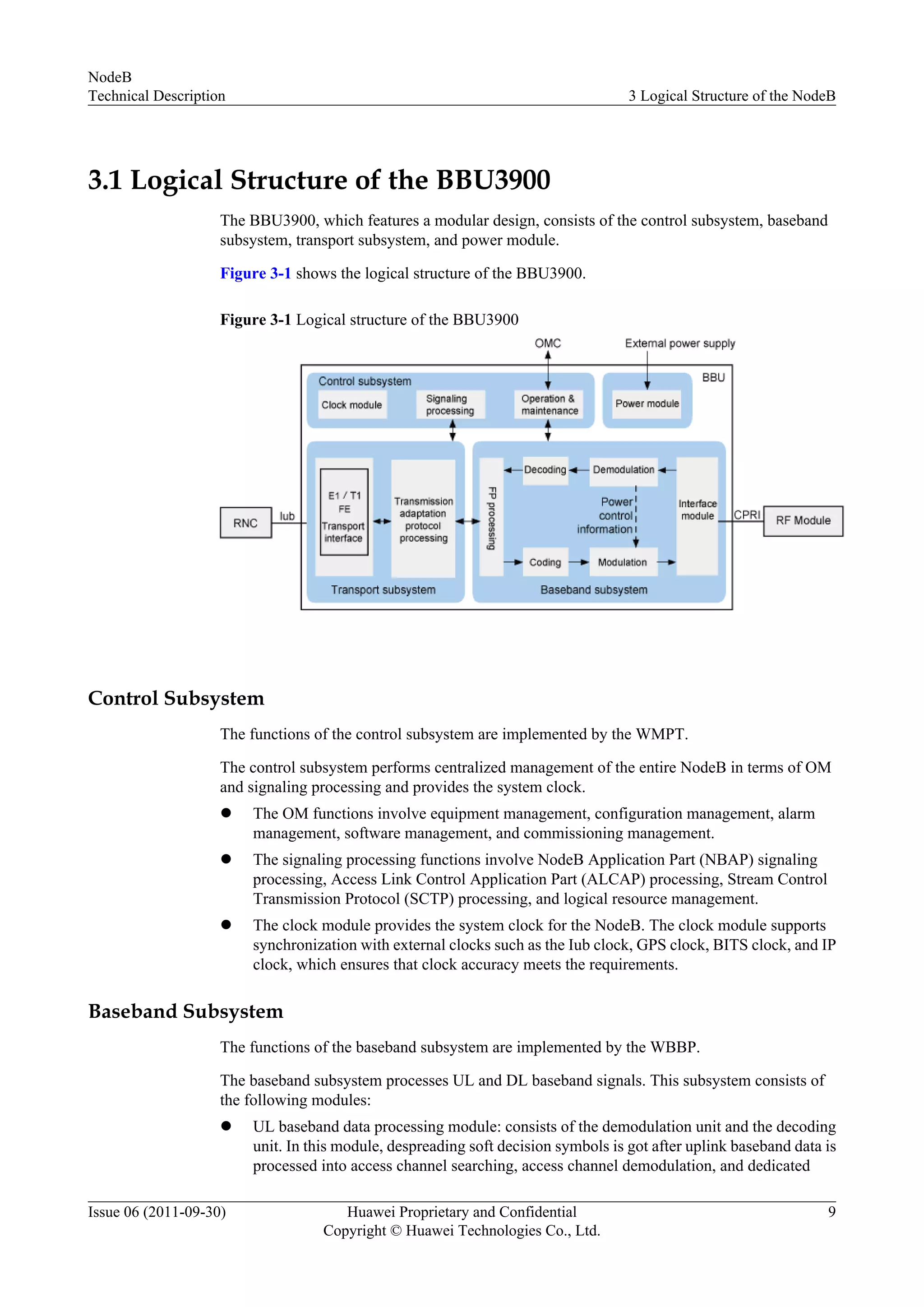 3.1 Logical Structure of the BBU3900
The BBU3900, which features a modular design, consists of the control subsystem, baseband
subsystem, transport subsystem, and power module.
Figure 3-1 shows the logical structure of the BBU3900.
Figure 3-1 Logical structure of the BBU3900
Control Subsystem
The functions of the control subsystem are implemented by the WMPT.
The control subsystem performs centralized management of the entire NodeB in terms of OM
and signaling processing and provides the system clock.
l The OM functions involve equipment management, configuration management, alarm
management, software management, and commissioning management.
l The signaling processing functions involve NodeB Application Part (NBAP) signaling
processing, Access Link Control Application Part (ALCAP) processing, Stream Control
Transmission Protocol (SCTP) processing, and logical resource management.
l The clock module provides the system clock for the NodeB. The clock module supports
synchronization with external clocks such as the Iub clock, GPS clock, BITS clock, and IP
clock, which ensures that clock accuracy meets the requirements.
Baseband Subsystem
The functions of the baseband subsystem are implemented by the WBBP.
The baseband subsystem processes UL and DL baseband signals. This subsystem consists of
the following modules:
l UL baseband data processing module: consists of the demodulation unit and the decoding
unit. In this module, despreading soft decision symbols is got after uplink baseband data is
processed into access channel searching, access channel demodulation, and dedicated
NodeB
Technical Description 3 Logical Structure of the NodeB
Issue 06 (2011-09-30) Huawei Proprietary and Confidential
Copyright © Huawei Technologies Co., Ltd.
9
 