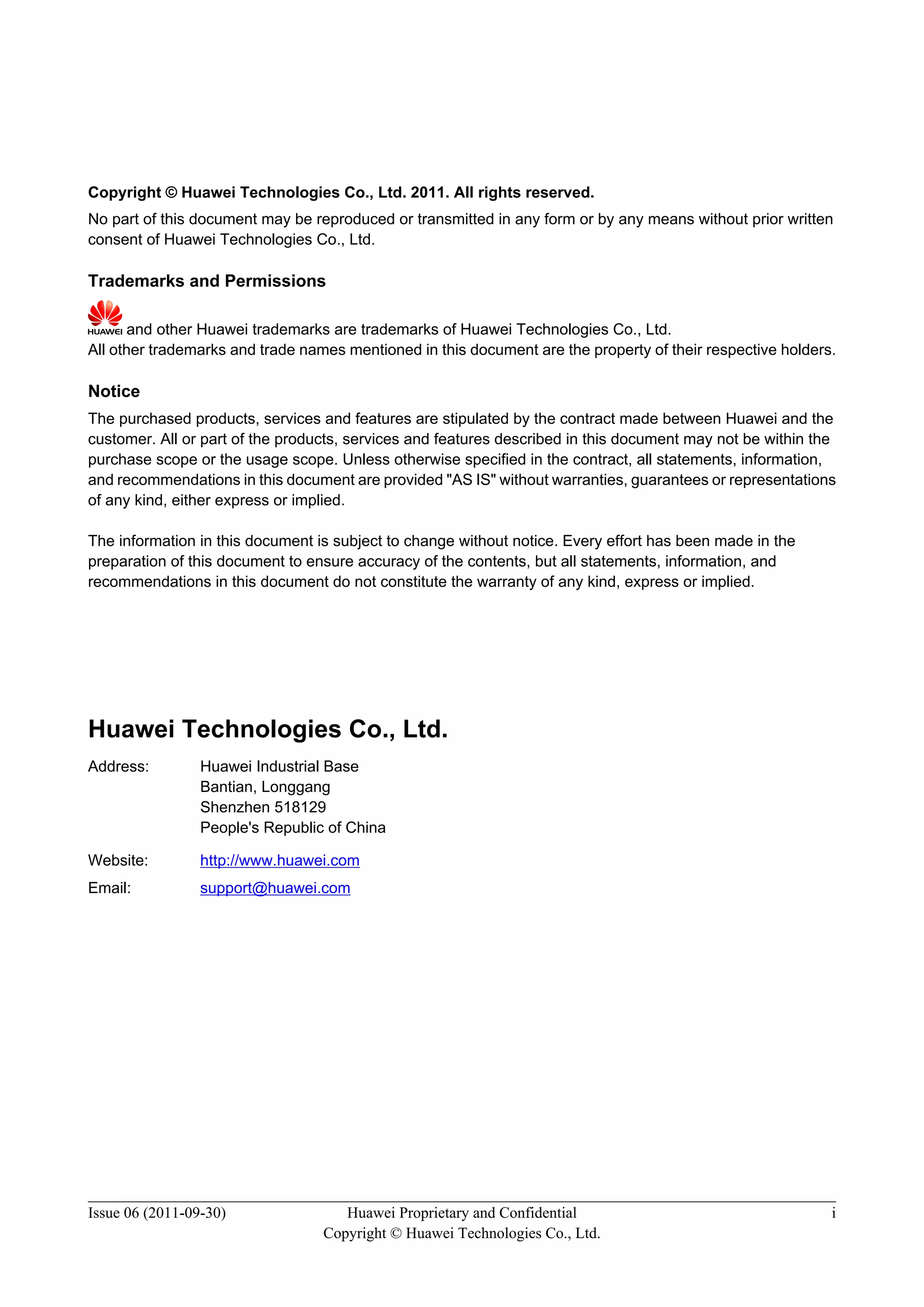 Copyright © Huawei Technologies Co., Ltd. 2011. All rights reserved.
No part of this document may be reproduced or transmitted in any form or by any means without prior written
consent of Huawei Technologies Co., Ltd.
Trademarks and Permissions
and other Huawei trademarks are trademarks of Huawei Technologies Co., Ltd.
All other trademarks and trade names mentioned in this document are the property of their respective holders.
Notice
The purchased products, services and features are stipulated by the contract made between Huawei and the
customer. All or part of the products, services and features described in this document may not be within the
purchase scope or the usage scope. Unless otherwise specified in the contract, all statements, information,
and recommendations in this document are provided "AS IS" without warranties, guarantees or representations
of any kind, either express or implied.
The information in this document is subject to change without notice. Every effort has been made in the
preparation of this document to ensure accuracy of the contents, but all statements, information, and
recommendations in this document do not constitute the warranty of any kind, express or implied.
Huawei Technologies Co., Ltd.
Address: Huawei Industrial Base
Bantian, Longgang
Shenzhen 518129
People's Republic of China
Website: http://www.huawei.com
Email: support@huawei.com
Issue 06 (2011-09-30) Huawei Proprietary and Confidential
Copyright © Huawei Technologies Co., Ltd.
i
 