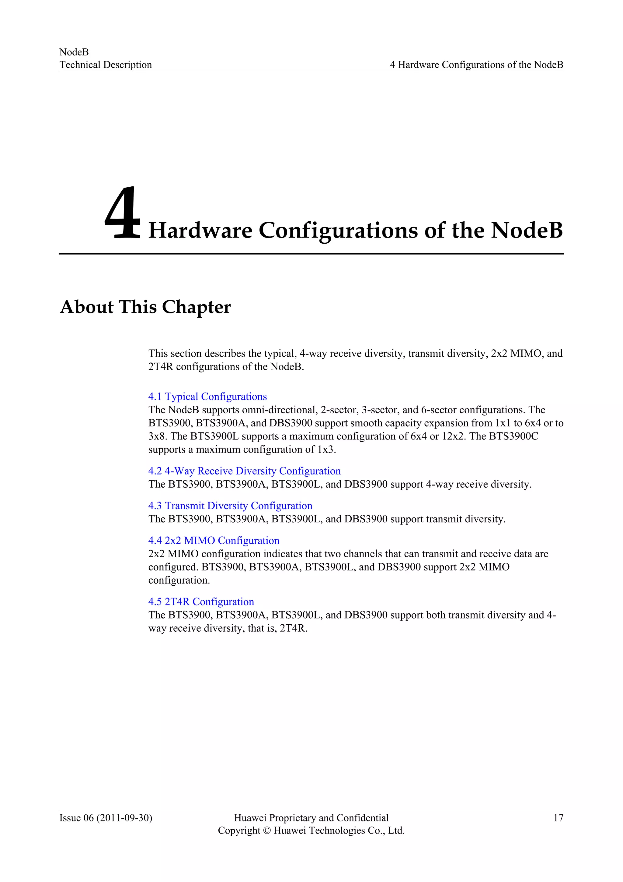 4Hardware Configurations of the NodeB
About This Chapter
This section describes the typical, 4-way receive diversity, transmit diversity, 2x2 MIMO, and
2T4R configurations of the NodeB.
4.1 Typical Configurations
The NodeB supports omni-directional, 2-sector, 3-sector, and 6-sector configurations. The
BTS3900, BTS3900A, and DBS3900 support smooth capacity expansion from 1x1 to 6x4 or to
3x8. The BTS3900L supports a maximum configuration of 6x4 or 12x2. The BTS3900C
supports a maximum configuration of 1x3.
4.2 4-Way Receive Diversity Configuration
The BTS3900, BTS3900A, BTS3900L, and DBS3900 support 4-way receive diversity.
4.3 Transmit Diversity Configuration
The BTS3900, BTS3900A, BTS3900L, and DBS3900 support transmit diversity.
4.4 2x2 MIMO Configuration
2x2 MIMO configuration indicates that two channels that can transmit and receive data are
configured. BTS3900, BTS3900A, BTS3900L, and DBS3900 support 2x2 MIMO
configuration.
4.5 2T4R Configuration
The BTS3900, BTS3900A, BTS3900L, and DBS3900 support both transmit diversity and 4-
way receive diversity, that is, 2T4R.
NodeB
Technical Description 4 Hardware Configurations of the NodeB
Issue 06 (2011-09-30) Huawei Proprietary and Confidential
Copyright © Huawei Technologies Co., Ltd.
17
 