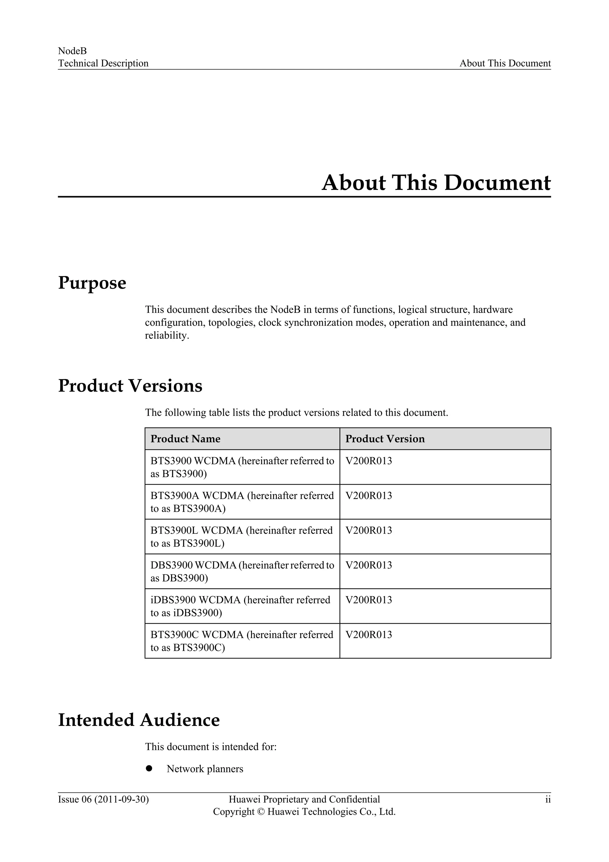 About This Document
Purpose
This document describes the NodeB in terms of functions, logical structure, hardware
configuration, topologies, clock synchronization modes, operation and maintenance, and
reliability.
Product Versions
The following table lists the product versions related to this document.
Product Name Product Version
BTS3900 WCDMA (hereinafter referred to
as BTS3900)
V200R013
BTS3900A WCDMA (hereinafter referred
to as BTS3900A)
V200R013
BTS3900L WCDMA (hereinafter referred
to as BTS3900L)
V200R013
DBS3900 WCDMA (hereinafter referred to
as DBS3900)
V200R013
iDBS3900 WCDMA (hereinafter referred
to as iDBS3900)
V200R013
BTS3900C WCDMA (hereinafter referred
to as BTS3900C)
V200R013
Intended Audience
This document is intended for:
l Network planners
NodeB
Technical Description About This Document
Issue 06 (2011-09-30) Huawei Proprietary and Confidential
Copyright © Huawei Technologies Co., Ltd.
ii
 