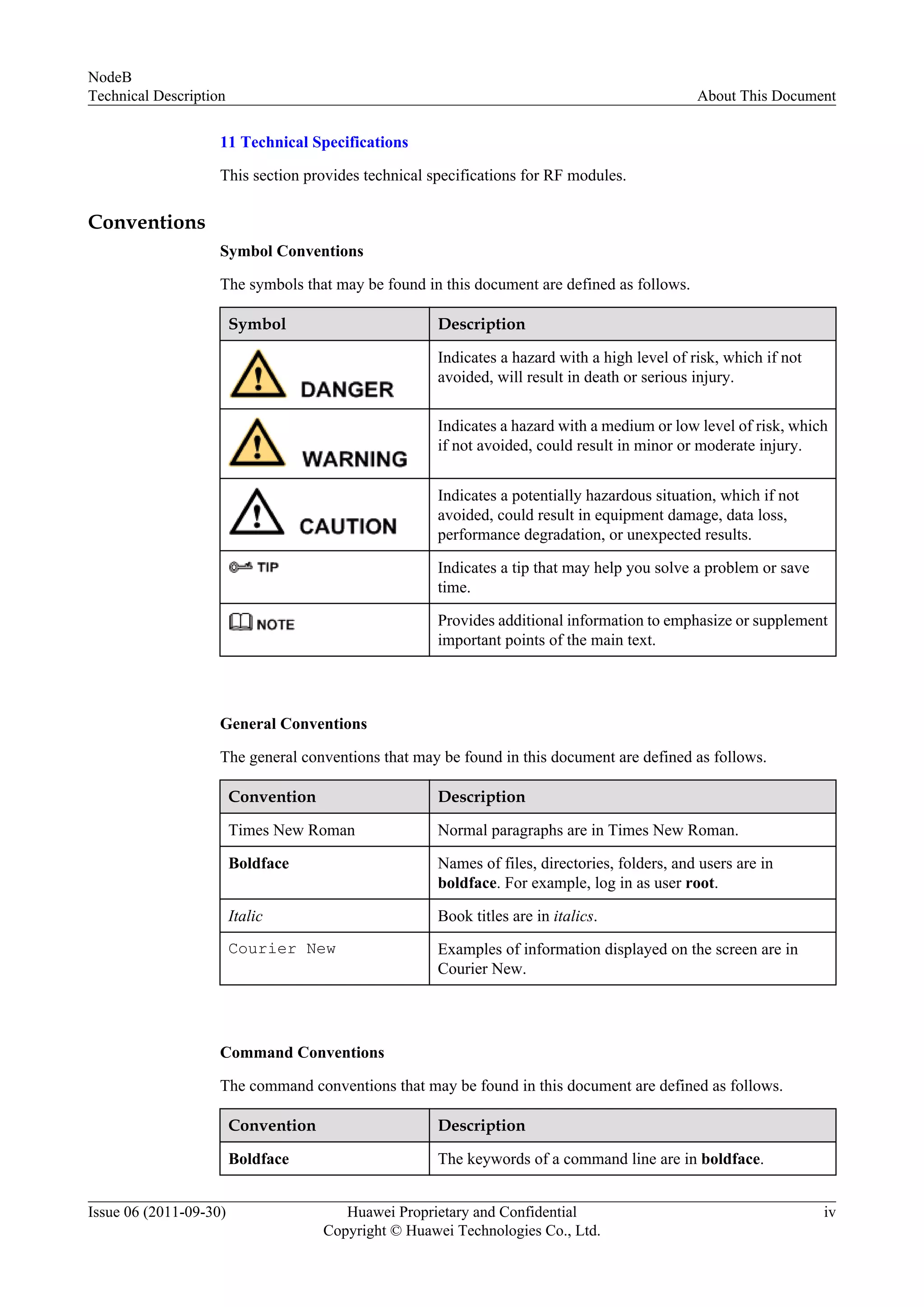 11 Technical Specifications
This section provides technical specifications for RF modules.
Conventions
Symbol Conventions
The symbols that may be found in this document are defined as follows.
Symbol Description
Indicates a hazard with a high level of risk, which if not
avoided, will result in death or serious injury.
Indicates a hazard with a medium or low level of risk, which
if not avoided, could result in minor or moderate injury.
Indicates a potentially hazardous situation, which if not
avoided, could result in equipment damage, data loss,
performance degradation, or unexpected results.
Indicates a tip that may help you solve a problem or save
time.
Provides additional information to emphasize or supplement
important points of the main text.
General Conventions
The general conventions that may be found in this document are defined as follows.
Convention Description
Times New Roman Normal paragraphs are in Times New Roman.
Boldface Names of files, directories, folders, and users are in
boldface. For example, log in as user root.
Italic Book titles are in italics.
Courier New Examples of information displayed on the screen are in
Courier New.
Command Conventions
The command conventions that may be found in this document are defined as follows.
Convention Description
Boldface The keywords of a command line are in boldface.
NodeB
Technical Description About This Document
Issue 06 (2011-09-30) Huawei Proprietary and Confidential
Copyright © Huawei Technologies Co., Ltd.
iv
 