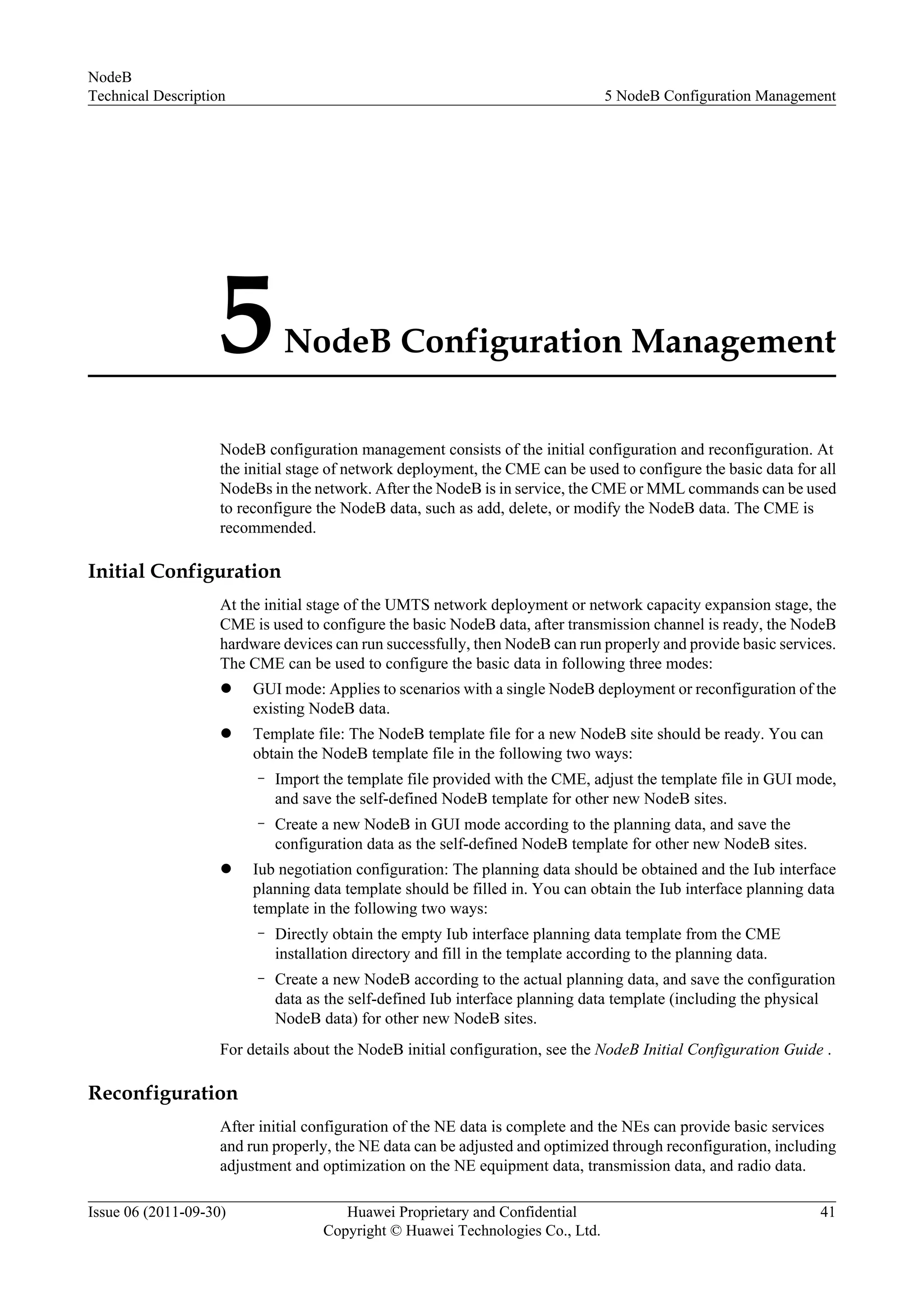 5NodeB Configuration Management
NodeB configuration management consists of the initial configuration and reconfiguration. At
the initial stage of network deployment, the CME can be used to configure the basic data for all
NodeBs in the network. After the NodeB is in service, the CME or MML commands can be used
to reconfigure the NodeB data, such as add, delete, or modify the NodeB data. The CME is
recommended.
Initial Configuration
At the initial stage of the UMTS network deployment or network capacity expansion stage, the
CME is used to configure the basic NodeB data, after transmission channel is ready, the NodeB
hardware devices can run successfully, then NodeB can run properly and provide basic services.
The CME can be used to configure the basic data in following three modes:
l GUI mode: Applies to scenarios with a single NodeB deployment or reconfiguration of the
existing NodeB data.
l Template file: The NodeB template file for a new NodeB site should be ready. You can
obtain the NodeB template file in the following two ways:
– Import the template file provided with the CME, adjust the template file in GUI mode,
and save the self-defined NodeB template for other new NodeB sites.
– Create a new NodeB in GUI mode according to the planning data, and save the
configuration data as the self-defined NodeB template for other new NodeB sites.
l Iub negotiation configuration: The planning data should be obtained and the Iub interface
planning data template should be filled in. You can obtain the Iub interface planning data
template in the following two ways:
– Directly obtain the empty Iub interface planning data template from the CME
installation directory and fill in the template according to the planning data.
– Create a new NodeB according to the actual planning data, and save the configuration
data as the self-defined Iub interface planning data template (including the physical
NodeB data) for other new NodeB sites.
For details about the NodeB initial configuration, see the NodeB Initial Configuration Guide .
Reconfiguration
After initial configuration of the NE data is complete and the NEs can provide basic services
and run properly, the NE data can be adjusted and optimized through reconfiguration, including
adjustment and optimization on the NE equipment data, transmission data, and radio data.
NodeB
Technical Description 5 NodeB Configuration Management
Issue 06 (2011-09-30) Huawei Proprietary and Confidential
Copyright © Huawei Technologies Co., Ltd.
41
 